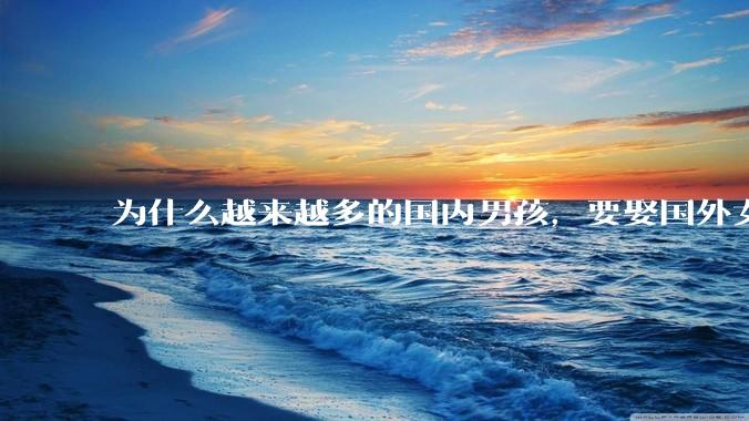 为什么越来越多的国内男孩，要娶国外女孩?